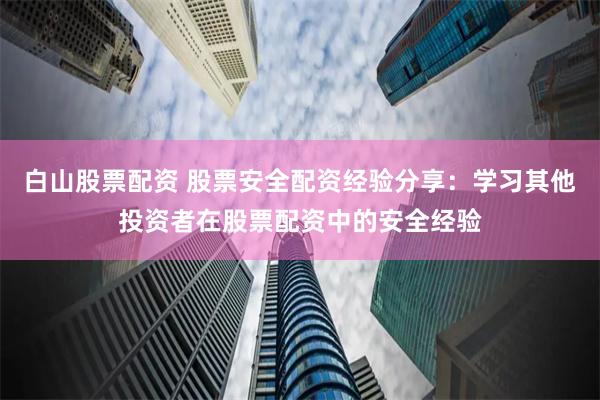 白山股票配资 股票安全配资经验分享：学习其他投资者在股票配资中的安全经验