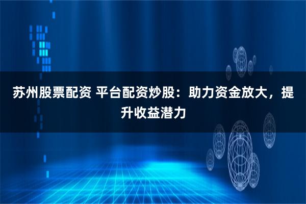 苏州股票配资 平台配资炒股：助力资金放大，提升收益潜力