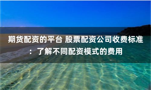 期货配资的平台 股票配资公司收费标准：了解不同配资模式的费用