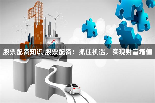 股票配资知识 股票配资：抓住机遇，实现财富增值