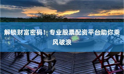 解锁财富密码！专业股票配资平台助你乘风破浪